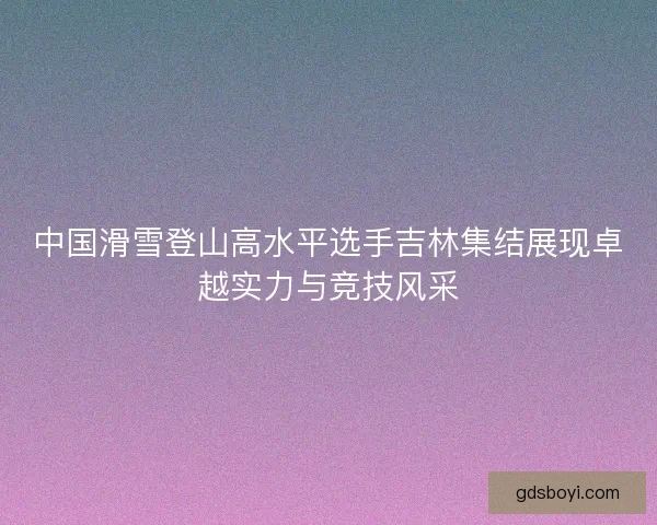 中国滑雪登山高水平选手吉林集结展现卓越实力与竞技风采