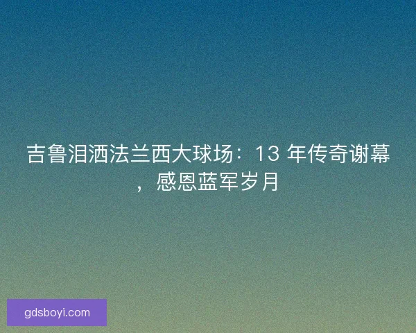 吉鲁泪洒法兰西大球场：13 年传奇谢幕，感恩蓝军岁月