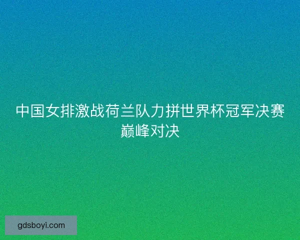 中国女排激战荷兰队力拼世界杯冠军决赛巅峰对决
