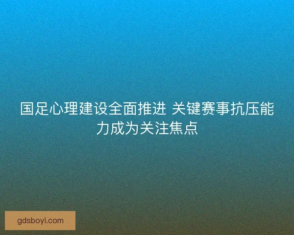 国足心理建设全面推进 关键赛事抗压能力成为关注焦点