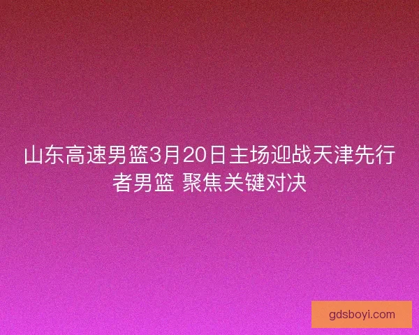 山东高速男篮3月20日主场迎战天津先行者男篮 聚焦关键对决