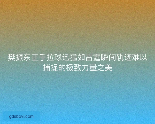 樊振东正手拉球迅猛如雷霆瞬间轨迹难以捕捉的极致力量之美