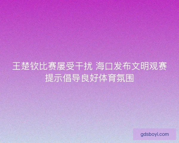 王楚钦比赛屡受干扰 海口发布文明观赛提示倡导良好体育氛围