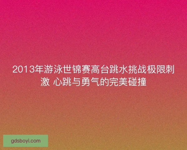2013年游泳世锦赛高台跳水挑战极限刺激 心跳与勇气的完美碰撞