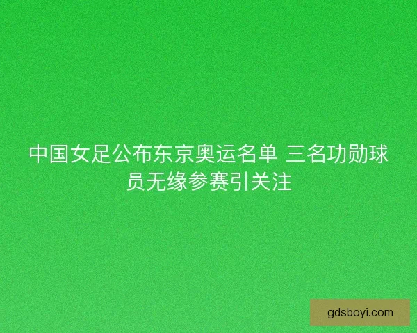 中国女足公布东京奥运名单 三名功勋球员无缘参赛引关注