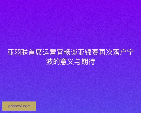 亚羽联首席运营官畅谈亚锦赛再次落户宁波的意义与期待