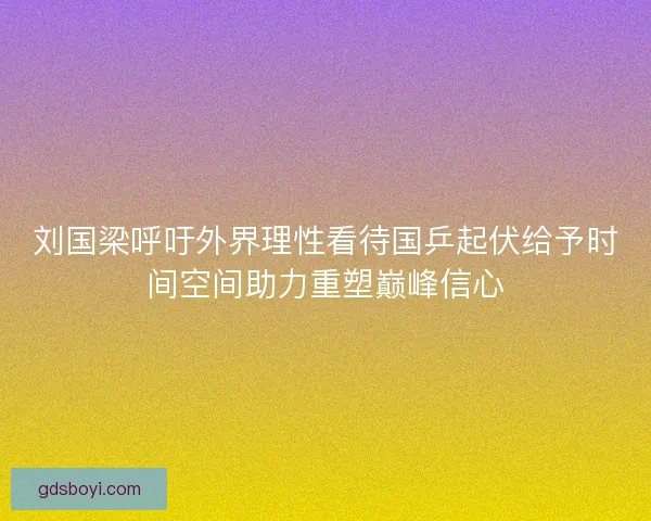 刘国梁呼吁外界理性看待国乒起伏给予时间空间助力重塑巅峰信心