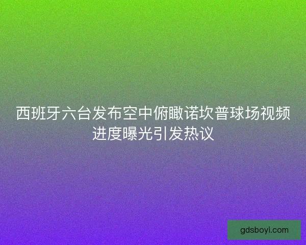 西班牙六台发布空中俯瞰诺坎普球场视频进度曝光引发热议