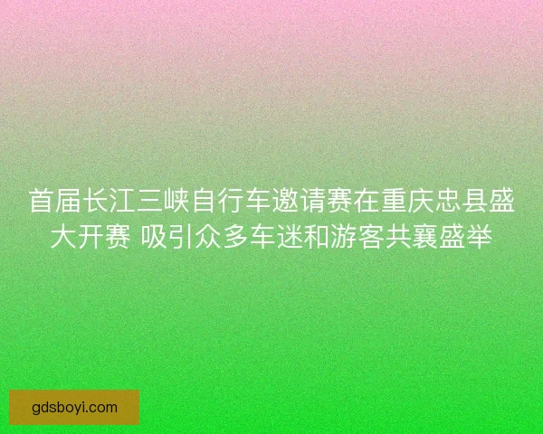 首届长江三峡自行车邀请赛在重庆忠县盛大开赛 吸引众多车迷和游客共襄盛举