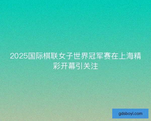 2025国际棋联女子世界冠军赛在上海精彩开幕引关注