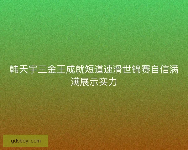 韩天宇三金王成就短道速滑世锦赛自信满满展示实力