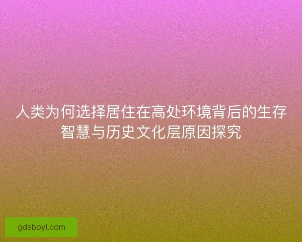 人类为何选择居住在高处环境背后的生存智慧与历史文化层原因探究