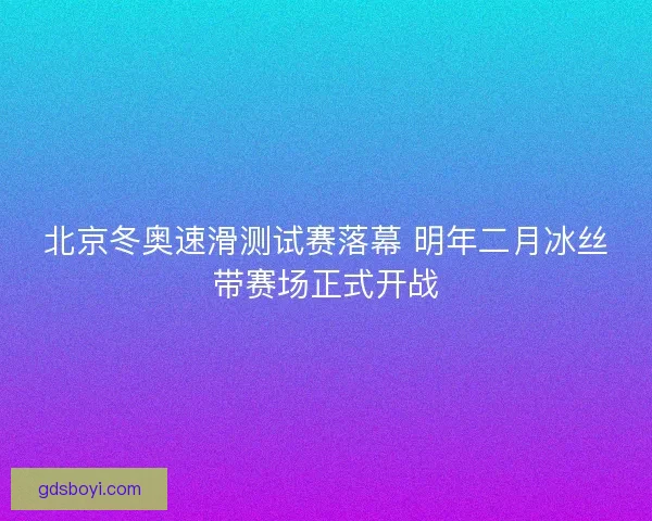 北京冬奥速滑测试赛落幕 明年二月冰丝带赛场正式开战 北京冬奥速滑测试赛落幕 明年二月冰丝带赛场正式开战