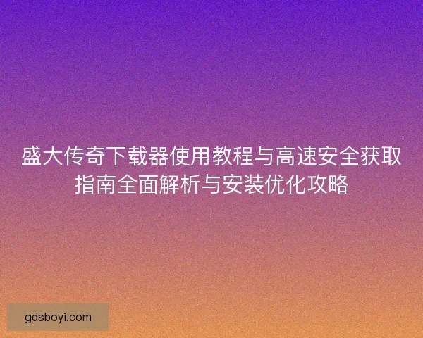 盛大传奇下载器使用教程与高速安全获取指南全面解析与安装优化攻略