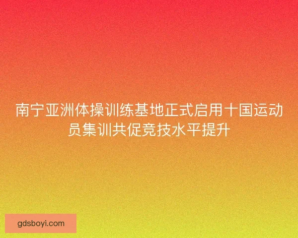 南宁亚洲体操训练基地正式启用十国运动员集训共促竞技水平提升 南宁亚洲体操训练基地正式启用十国运动员集训共促竞技水平提升
