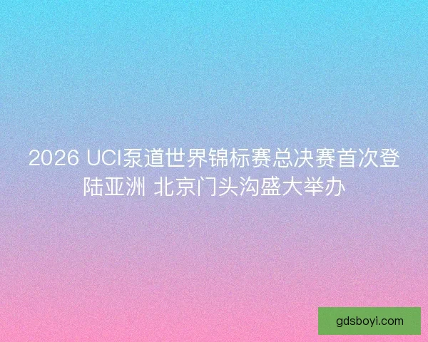 2026 UCI泵道世界锦标赛总决赛首次登陆亚洲 北京门头沟盛大举办