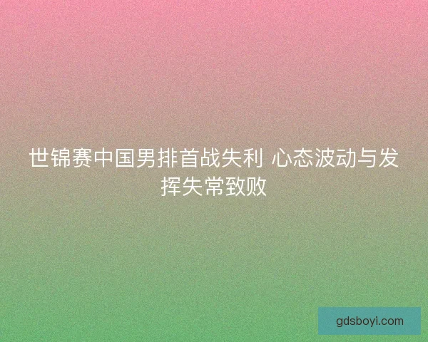世锦赛中国男排首战失利 心态波动与发挥失常致败