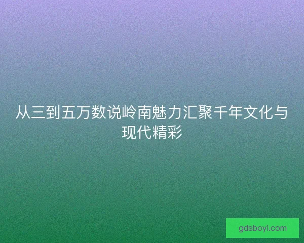 从三到五万数说岭南魅力汇聚千年文化与现代精彩