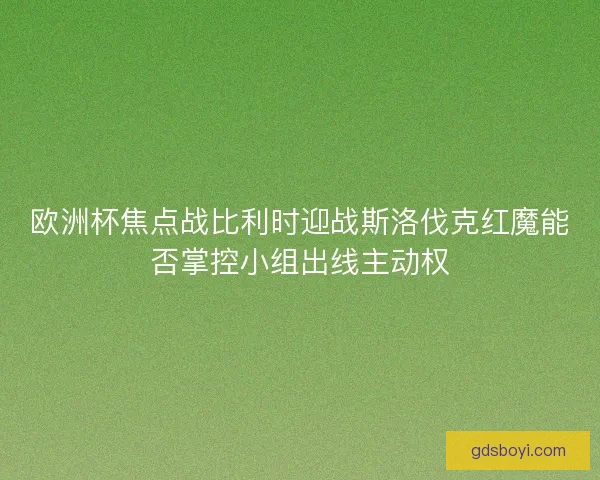 欧洲杯焦点战比利时迎战斯洛伐克红魔能否掌控小组出线主动权