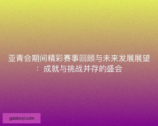 亚青会期间精彩赛事回顾与未来发展展望：成就与挑战并存的盛会
