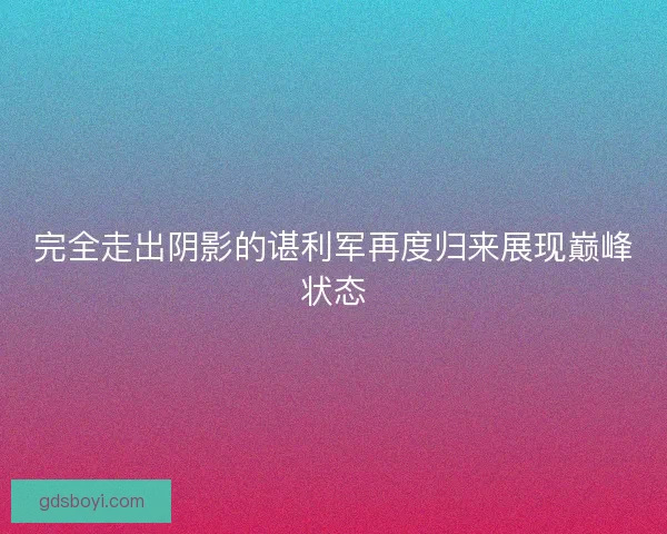 完全走出阴影的谌利军再度归来展现巅峰状态 完全走出阴影的谌利军再度归来展现巅峰状态