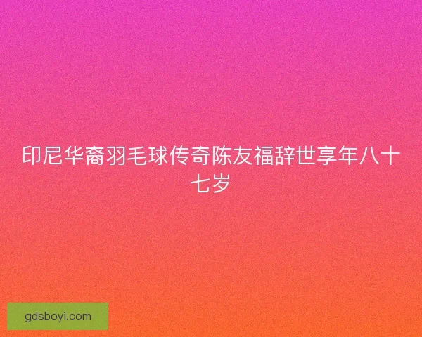 印尼华裔羽毛球传奇陈友福辞世享年八十七岁