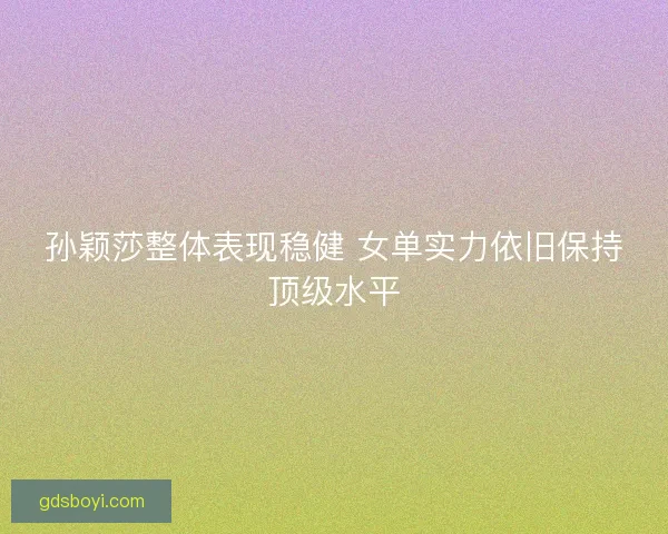孙颖莎整体表现稳健 女单实力依旧保持顶级水平